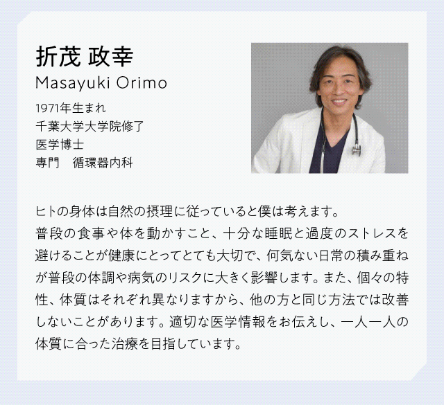 【医師プロフィール】折茂政幸　Masayuki Orimo 1971年うまれ　千葉大学大学院修了　医学博士　専門　循環器内科　ヒトの身体は自然の摂理に従っていると僕は考えます。普段の食事や体を動かすこと、十分な睡眠と過度のストレスを避けることが健康にとってとても大切で、何気ない日常の積み重ねが普段の体調や病気のリスクに大きく影響します。また、個々の特性、体質はそれぞれ異なりますから、他の方と同じ方法では改善しないことがあります。適切な医学情報をお伝えし、一人一人の体質にあった治療を目指しています。